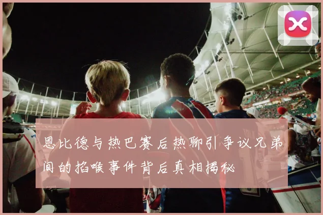 恩比德与热巴赛后热聊引争议兄弟间的掐喉事件背后真相揭秘