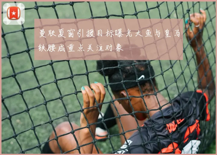 曼联夏窗引援目标曝光大鱼与皇马铁腰成重点关注对象