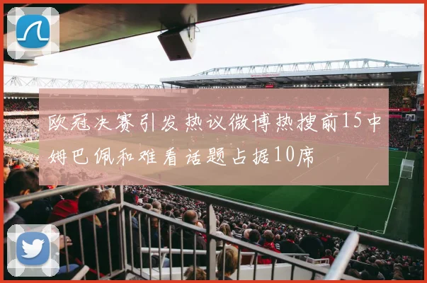 欧冠决赛引发热议微博热搜前15中姆巴佩和难看话题占据10席