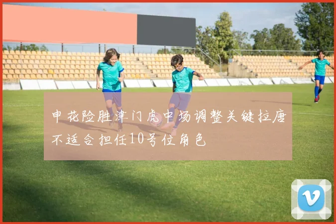 申花险胜津门虎中场调整关键拉唐不适合担任10号位角色