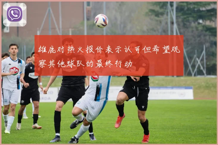 雄鹿对热火报价表示认可但希望观察其他球队的最终行动