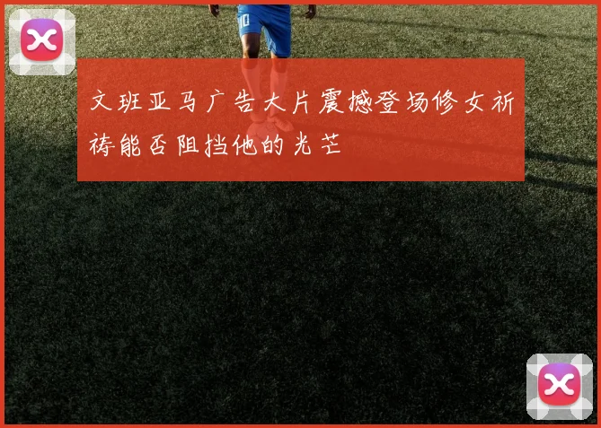 文班亚马广告大片震撼登场修女祈祷能否阻挡他的光芒