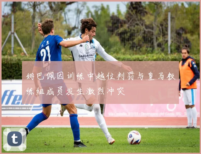 姆巴佩因训练中越位判罚与皇马教练组成员发生激烈冲突