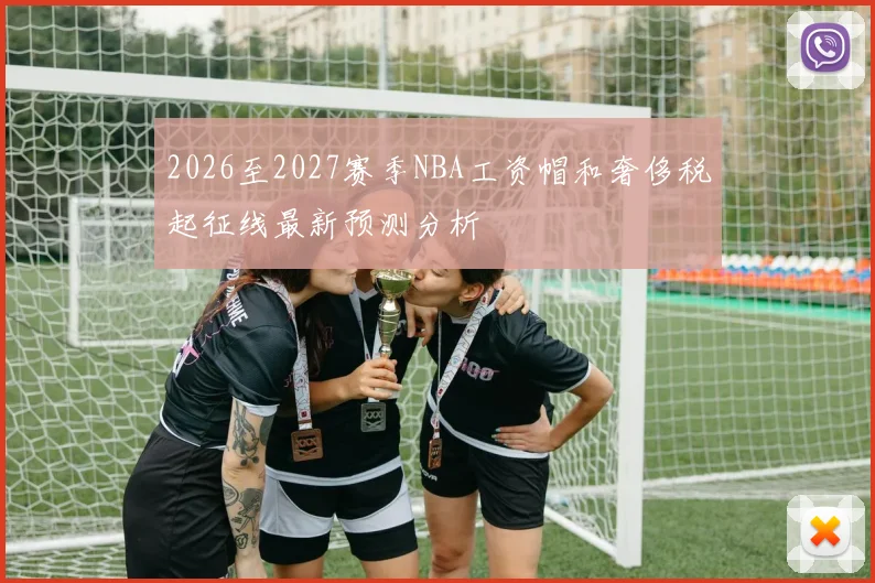2026至2027赛季NBA工资帽和奢侈税起征线最新预测分析