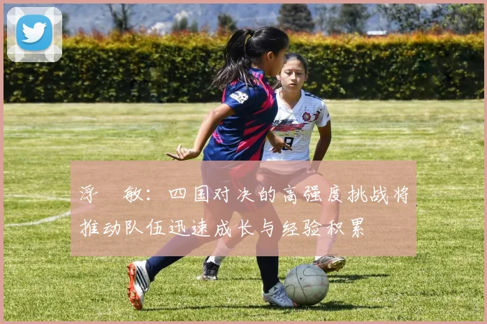 浮嶋敏：四国对决的高强度挑战将推动队伍迅速成长与经验积累
