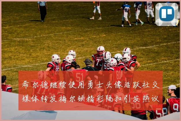 希尔德继续使用勇士头像活跃社交媒体转发梅尔顿精彩隔扣引发热议