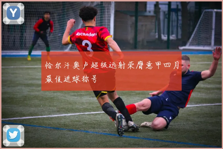 恰尔汗奥卢超级远射荣膺意甲四月最佳进球称号