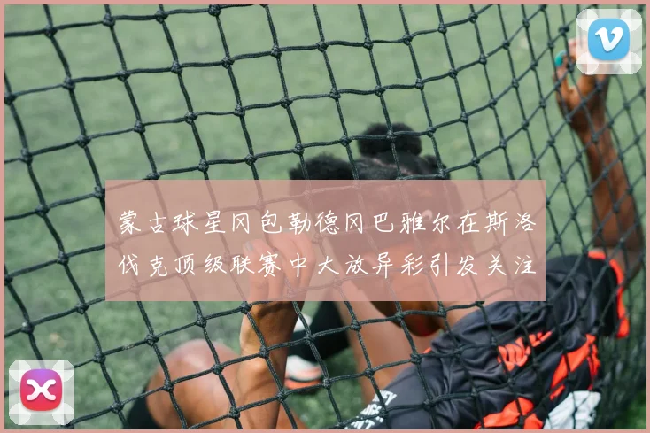 蒙古球星冈包勒德冈巴雅尔在斯洛伐克顶级联赛中大放异彩引发关注