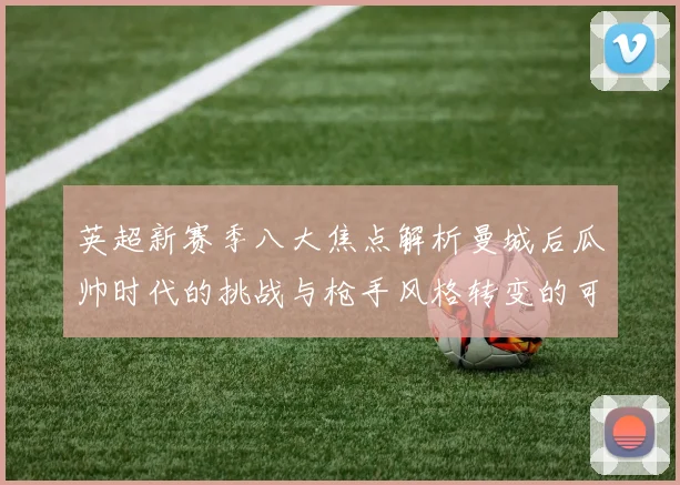 英超新赛季八大焦点解析曼城后瓜帅时代的挑战与枪手风格转变的可能性